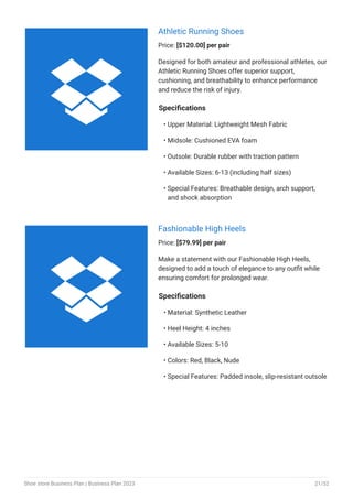 Athletic Running Shoes
Price: [$120.00] per pair
Designed for both amateur and professional athletes, our
Athletic Running Shoes offer superior support,
cushioning, and breathability to enhance performance
and reduce the risk of injury.
Specifications
Upper Material: Lightweight Mesh Fabric
Midsole: Cushioned EVA foam
Outsole: Durable rubber with traction pattern
Available Sizes: 6-13 (including half sizes)
Special Features: Breathable design, arch support,
and shock absorption
•
•
•
•
•
Fashionable High Heels
Price: [$79.99] per pair
Make a statement with our Fashionable High Heels,
designed to add a touch of elegance to any outfit while
ensuring comfort for prolonged wear.
Specifications
Material: Synthetic Leather
Heel Height: 4 inches
Available Sizes: 5-10
Colors: Red, Black, Nude
Special Features: Padded insole, slip-resistant outsole
•
•
•
•
•


Shoe store Business Plan | Business Plan 2023 21/52
 