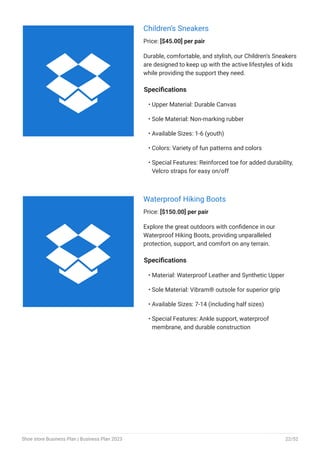 Children’s Sneakers
Price: [$45.00] per pair
Durable, comfortable, and stylish, our Children’s Sneakers
are designed to keep up with the active lifestyles of kids
while providing the support they need.
Specifications
Upper Material: Durable Canvas
Sole Material: Non-marking rubber
Available Sizes: 1-6 (youth)
Colors: Variety of fun patterns and colors
Special Features: Reinforced toe for added durability,
Velcro straps for easy on/off
•
•
•
•
•
Waterproof Hiking Boots
Price: [$150.00] per pair
Explore the great outdoors with confidence in our
Waterproof Hiking Boots, providing unparalleled
protection, support, and comfort on any terrain.
Specifications
Material: Waterproof Leather and Synthetic Upper
Sole Material: Vibram® outsole for superior grip
Available Sizes: 7-14 (including half sizes)
Special Features: Ankle support, waterproof
membrane, and durable construction
•
•
•
•


Shoe store Business Plan | Business Plan 2023 22/52
 