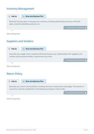 Inventory Management
Start writing here..
Suppliers and Vendors
Start writing here..
Return Policy
Start writing here..
Describe how you plan to manage your inventory, including details about how you will track
sales, restock bestselling products, etc.
You may also include details about how you will minimize inventory costs and handle slow-
moving inventory.
To unlock help try Upmetrics! 
Describe your supply chain, including information about your relationships with suppliers and
vendors and any partnerships or agreements you have.
To unlock help try Upmetrics! 
Describe your store’s return policies, including any fees or restrictions that apply. This section is
crucial for customer satisfaction and reducing exchange or return risks.
To unlock help try Upmetrics! 
 Help tip  Shoe store Business Plan
 Help tip  Shoe store Business Plan
 Help tip  Shoe store Business Plan
Shoe store Business Plan | Business Plan 2023 23/52
 