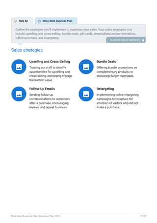 Sales strategies
Upselling and Cross-Selling
Training our staff to identify
opportunities for upselling and
cross-selling, increasing average
transaction value.

Bundle Deals
Offering bundle promotions on
complementary products to
encourage larger purchases.

Follow-Up Emails
Sending follow-up
communications to customers
after a purchase, encouraging
reviews and repeat business.

Retargeting
Implementing online retargeting
campaigns to recapture the
attention of visitors who did not
make a purchase.

Outline the strategies you’ll implement to maximize your sales. Your sales strategies may
include upselling and cross-selling, bundle deals, gift cards, personalized recommendations,
follow-up emails, and retargeting.
To unlock help try Upmetrics! 
 Help tip  Shoe store Business Plan
Shoe store Business Plan | Business Plan 2023 27/52
 