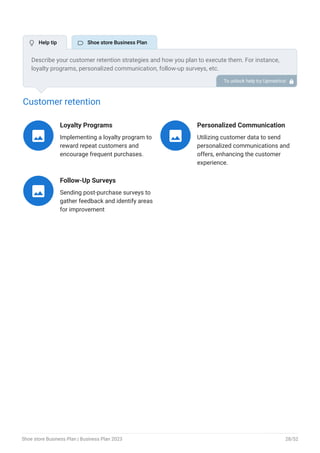 Customer retention
Loyalty Programs
Implementing a loyalty program to
reward repeat customers and
encourage frequent purchases.

Personalized Communication
Utilizing customer data to send
personalized communications and
offers, enhancing the customer
experience.

Follow-Up Surveys
Sending post-purchase surveys to
gather feedback and identify areas
for improvement

Describe your customer retention strategies and how you plan to execute them. For instance,
loyalty programs, personalized communication, follow-up surveys, etc.
To unlock help try Upmetrics! 
 Help tip  Shoe store Business Plan
Shoe store Business Plan | Business Plan 2023 28/52
 