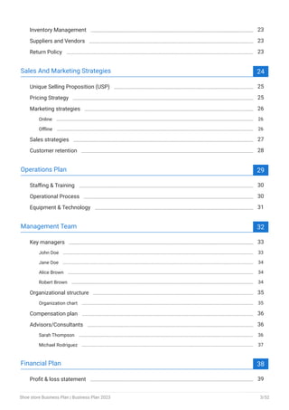 Inventory Management 23
Suppliers and Vendors 23
Return Policy 23
Sales And Marketing Strategies 24
Unique Selling Proposition (USP) 25
Pricing Strategy 25
Marketing strategies 26
Online 26
Offline 26
Sales strategies 27
Customer retention 28
Operations Plan 29
Staffing & Training 30
Operational Process 30
Equipment & Technology 31
Management Team 32
Key managers 33
John Doe 33
Jane Doe 34
Alice Brown 34
Robert Brown 34
Organizational structure 35
Organization chart 35
Compensation plan 36
Advisors/Consultants 36
Sarah Thompson 36
Michael Rodriguez 37
Financial Plan 38
Profit & loss statement 39
Shoe store Business Plan | Business Plan 2023 3/52
 