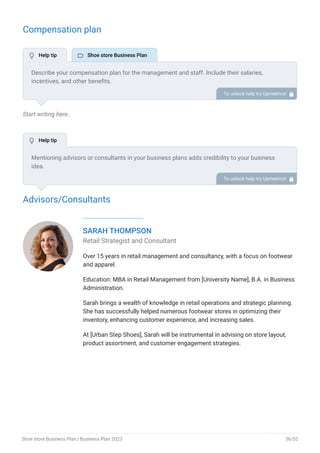 Compensation plan
Start writing here..
Advisors/Consultants
SARAH THOMPSON
Retail Strategist and Consultant
Over 15 years in retail management and consultancy, with a focus on footwear
and apparel.
Education: MBA in Retail Management from [University Name], B.A. in Business
Administration.
Sarah brings a wealth of knowledge in retail operations and strategic planning.
She has successfully helped numerous footwear stores in optimizing their
inventory, enhancing customer experience, and increasing sales.
At [Urban Step Shoes], Sarah will be instrumental in advising on store layout,
product assortment, and customer engagement strategies.
Describe your compensation plan for the management and staff. Include their salaries,
incentives, and other benefits.
To unlock help try Upmetrics! 
Mentioning advisors or consultants in your business plans adds credibility to your business
idea.
So, if you have any advisors or consultants, include them with their names and brief information
consisting of roles and years of experience.
To unlock help try Upmetrics! 
 Help tip  Shoe store Business Plan
 Help tip
Shoe store Business Plan | Business Plan 2023 36/52
 