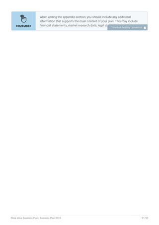 When writing the appendix section, you should include any additional
information that supports the main content of your plan. This may include
financial statements, market research data, legal documents, and other
relevant information.
Include a table of contents for the appendix section to make it easy for
readers to find specific information.
Include financial statements such as income statements, balance
sheets, and cash flow statements. These should be up-to-date and
show your financial projections for at least the first three years of your
business.
Provide market research data, such as statistics on the size of the
printing industry, consumer demographics, and trends in the industry.
Include any legal documents such as permits, licenses, and contracts.
Provide any additional documentation related to your business plans,
such as marketing materials, product brochures, and operational
procedures.
Use clear headings and labels for each section of the appendix so that
readers can easily find the information they need.
Remember, the appendix section of your business plan should only include
relevant and important information that supports the main content of your
plan.
•
•
•
•
•
•
To unlock help try Upmetrics! 
Shoe store Business Plan | Business Plan 2023 51/52
 