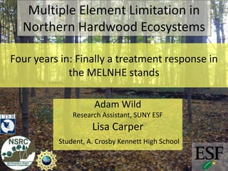 Four years in: Finally a treatment response in
the MELNHE stands
Adam Wild
Research Assistant, SUNY ESF
Lisa Carper
Student, A. Crosby Kennett High School
Multiple Element Limitation in
Northern Hardwood Ecosystems
 