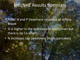 MELNHE Results Summary
• Foliar N and P treatment response at Jeffers
Brook
• Si is higher in the wollastonite application but
there is no Ca affect
• N increases sap sweetness (more pancakes)
 