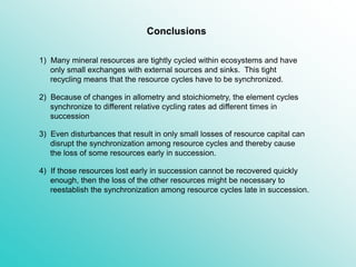 4) If those resources lost early in succession cannot be recovered quickly
enough, then the loss of the other resources might be necessary to
reestablish the synchronization among resource cycles late in succession.
3) Even disturbances that result in only small losses of resource capital can
disrupt the synchronization among resource cycles and thereby cause
the loss of some resources early in succession.
1) Many mineral resources are tightly cycled within ecosystems and have
only small exchanges with external sources and sinks. This tight
recycling means that the resource cycles have to be synchronized.
Conclusions
2) Because of changes in allometry and stoichiometry, the element cycles
synchronize to different relative cycling rates ad different times in
succession
 