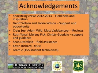 • Shoestring crews 2012-2013 – Field help and
inspiration
• Geoff Wilson and Jackie Wilson – Support and
opportunity
• Craig See, Adam Wild, Matt Vadabancoer - Reviews
• Ruth Yanai, Melany Fisk, Christy Goodale – support
and guidance
• Sean Littlefield – field assistance
• Kevin Richard - trust
• Team 2 (155 student technicians)
Acknowledgements
 