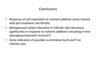 Conclusions
• Response of soil respiration to nutrient addition varies linearly
with pre-treatment site fertility
• Belowground carbon allocation in infertile sites decreases
significantly in response to nutrient additions (resulting in tree
aboveground growth increase?)
• Some indication of possible co-limitation by N and P on
infertile sites
 