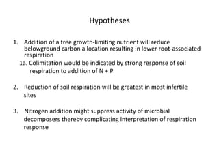Hypotheses
1. Addition of a tree growth-limiting nutrient will reduce
belowground carbon allocation resulting in lower root-associated
respiration
1a. Colimitation would be indicated by strong response of soil
respiration to addition of N + P
2. Reduction of soil respiration will be greatest in most infertile
sites
3. Nitrogen addition might suppress activity of microbial
decomposers thereby complicating interpretation of respiration
response
 
