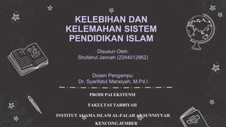KELEBIHAN DAN
KELEMAHAN SISTEM
PENDIDIKAN ISLAM
PRODI PAI EKSTENSI
FAKULTAS TARBIYAH
INSTITUT AGAMA ISLAM AL-FALAH AS-SUNNIYYAH
KENCONG JEMBER
Disusun Oleh:
Shofahul Jannah (2244012962)
Dosen Pengampu:
Dr. Syarifatul Marwiyah, M.Pd.I.
 
