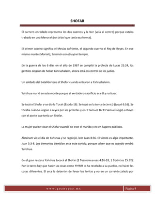 SHOFAR
w w w . g o z o y p a z . m x Página 4
El carnero enredado representa los dos cuernos y la Ner (vela al centro) porque estaba
trabado en una Menorah (un árbol que tenía esa forma).
El primer cuerno significa el Mesías sufriente, el segundo cuerno el Rey de Reyes. En ese
mismo monte (Moriah), Salomón construyó el templo.
En la guerra de los 6 días en el año de 1967 se cumplió la profecía de Lucas 21:24, los
gentiles dejaron de hollar Yahrushalaim, ahora está en control de los judíos.
Un soldado del batallón toco el Shofar cuando entraron a Yahrushalaim.
Yahshua murió en este monte porque el verdadero sacrificio era él y no Isaac.
Se tocó el Shofar y se dio la Torah (Éxodo 19). Se tocó en la toma de Jericó (Josué 6:16). Se
tocaba cuando ungían a reyes por los profetas y en 1 Samuel 16:13 Samuel ungió a David
con el aceite que tenía un Shofar.
La mujer puede tocar el Shofar cuando no este el marido y no en lugares públicos.
Abraham vio el día de Yahshua y se regocijó, leer Juan 8:56. El viento es algo importante,
Juan 3:3-8. Los demonios tiemblan ante este sonido, porque saben que es cuando vendrá
Yahshua.
En el gran rescate Yahshua tocará el Shofar (1 Tesalonicenses 4:16-18, 1 Corintios 15:52).
Por lo tanto hay que hacer las cosas como YHWH lo ha revelado a su pueblo, no hacer las
cosas diferentes. El arca la deberían de llevar los levitas y no en un carretón jalado por
 