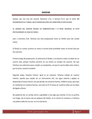 SHOFAR
w w w . g o z o y p a z . m x Página 5
bueyes, por eso Usa fue muerto. Números 1:51, 2 Samuel 6:3-7, por lo tanto NO
DESOBEDECER SU TORAH, NO ES RENOVAR (CON UN CARRETÓN) ES RESTAURAR.
EL SONIDO DEL SHOFAR INVADE LO SOBRENATURAL Y A NIVEL MUNDIAL SE ESTÁ
RESTAURANDO LA CASA DE ISRAEL.
Leer 1 Corintios 14:8. Yahshua nos está preparando como un Shofar para dar sonido
cierto.
El Shofar es rústico: primero se come el animal (está prohibido matar al animal solo por
los cuernos):
Primera etapa de preparación: se selecciona el Shofar, si es bueno o malo, no debe ser un
cuerno roto, porque muchos carneros en sus luchas se rompen los cuernos. Así que
Yahshua nos selecciona para cumplir sus propósitos, así que el cuerno debe estar entero,
por lo tanto, nosotros también.
Segunda etapa: limpieza interior. Igual es en nosotros. Yahshua trabaja en nuestro
interior, aquello que impide ser un instrumento útil, con agua caliente y golpes se
desprende el hueso interior. Así que donde nos sintamos fuertes, YHWH lo quita, para que
no confiemos en nuestras fuerzas, sino solo en Él. El hueso en nuestras vidas son las ideas
de Egipto y Roma.
No podemos dar un sonido cierto y agradable si hay algo que estorba. El oro se purifica
con fuego. Así el hueso sale en pedazos del Shofar, es lo mismo en nosotros, si Yahshua
nos pidiera todo de una vez, no se lo daríamos.
 