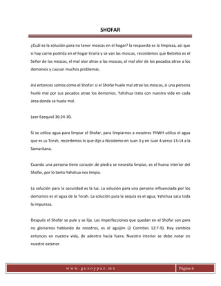 SHOFAR
w w w . g o z o y p a z . m x Página 6
¿Cuál es la solución para no tener moscas en el hogar? la respuesta es la limpieza, así que
si hay carne podrida en el hogar tirarla y se van las moscas, recordemos que Belzebú es el
Señor de las moscas, el mal olor atrae a las moscas, el mal olor de los pecados atrae a los
demonios y causan muchos problemas.
Así entonces somos como el Shofar: si el Shofar huele mal atrae las moscas, si una persona
huele mal por sus pecados atrae los demonios. Yahshua trata con nuestra vida en cada
área donde se huele mal.
Leer Ezequiel 36:24-30.
Si se utiliza agua para limpiar el Shofar, para limpiarnos a nosotros YHWH utiliza el agua
que es su Torah, recordemos lo que dijo a Nicodemo en Juan 3 y en Juan 4 verso 13-14 a la
Samaritana.
Cuando una persona tiene corazón de piedra se necesita limpiar, es el hueso interior del
Shofar, por lo tanto Yahshua nos limpia.
La solución para la oscuridad es la luz. La solución para una persona influenciada por los
demonios es el agua de la Torah. La solución para la sequía es el agua, Yahshua saca toda
la impureza.
Después el Shofar se pule y se lija. Las imperfecciones que quedan en el Shofar son para
no gloriarnos hablando de nosotros, es el aguijón (2 Corintios 12:7-9). Hay cambios
entonces en nuestra vida, de adentro hacia fuera. Nuestro interior se debe notar en
nuestro exterior.
 