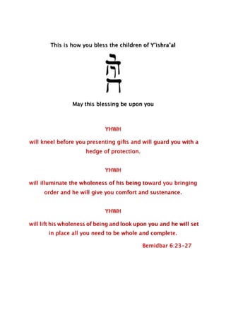 This is how you bless the children of Y’ishra’al
May this blessing be upon you
YHWH
will kneel before you presenting gifts and will guard you with a
hedge of protection.
YHWH
will illuminate the wholeness of his being toward you bringing
order and he will give you comfort and sustenance.
YHWH
will lift his wholeness of being and look upon you and he will set
in place all you need to be whole and complete.
Bemidbar 6:23-27
 