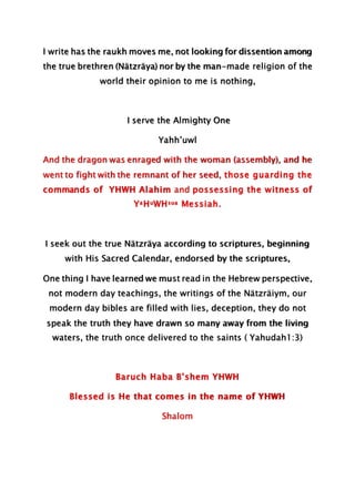 I write has the raukh moves me, not looking for dissention among
the true brethren (Nätzräya) nor by the man-made religion of the
world their opinion to me is nothing,
I serve the Almighty One
Yahh’uwl
And the dragon was enraged with the woman (assembly), and he
went to fight with the remnant of her seed, those guarding the
commands of YHWH Alahim and possessing the witness of
YaHuWHsua Messiah.
I seek out the true Nätzräya according to scriptures, beginning
with His Sacred Calendar, endorsed by the scriptures,
One thing I have learned we must read in the Hebrew perspective,
not modern day teachings, the writings of the Nätzräiym, our
modern day bibles are filled with lies, deception, they do not
speak the truth they have drawn so many away from the living
waters, the truth once delivered to the saints ( Yahudah1:3)
Baruch Haba B’shem YHWH
Blessed is He that comes in the name of YHWH
Shalom
 