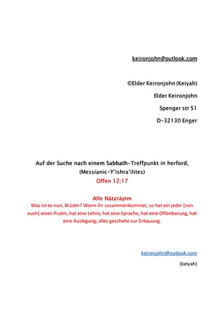 keironjohn@outlook.com
©Elder Keironjohn (Keiyah)
Elder Keironjohn
Spenger str 51
D-32130 Enger
Auf der Suche nach einem Sabbath-Treffpunkt in herford,
(Messianic-Y’ishra’ilites)
Offen 12;17
Alle Nätzräyim
Was ist es nun, Brüder? Wenn ihr zusammenkommet, so hat ein jeder [von
euch] einen Psalm, hat eine Lehre, hat eine Sprache, hat eine Offenbarung, hat
eine Auslegung; alles geschehe zur Erbauung.
keironjohn@outlook.com
(keiyah)
 