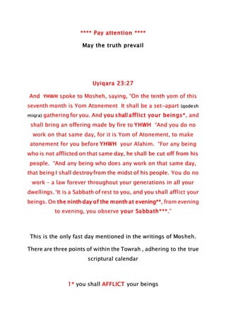 **** Pay attention ****
May the truth prevail
Uyiqara 23:27
And YHWH spoke to Mosheh, saying, “On the tenth yom of this
seventh month is Yom Atonement It shall be a set-apart (qodesh
miqra) gathering for you. And you shall afflict your beings*, and
shall bring an offering made by fire to YHWH “And you do no
work on that same day, for it is Yom of Atonement, to make
atonement for you before YHWH your Alahim. “For any being
who is not afflicted on that same day, he shall be cut off from his
people. “And any being who does any work on that same day,
that being I shall destroy from the midst of his people. You do no
work – a law forever throughout your generations in all your
dwellings. ‘It is a Sabbath of rest to you, and you shall afflict your
beings. On the ninth day of the month at evening**, from evening
to evening, you observe your Sabbath***.”
This is the only fast day mentioned in the writings of Mosheh.
There are three points of within the Towrah , adhering to the true
scriptural calendar
1* you shall AFFLICT your beings
 