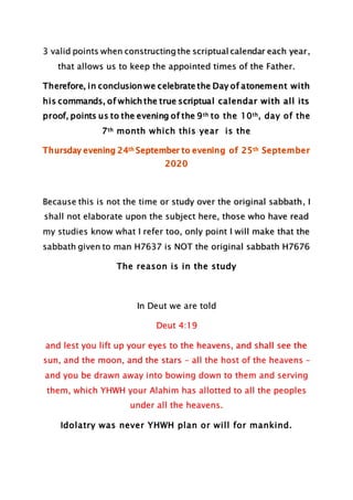 3 valid points when constructing the scriptual calendar each year,
that allows us to keep the appointed times of the Father.
Therefore, in conclusion we celebrate the Day of atonement with
his commands, of which the true scriptual calendar with all its
proof, points us to the evening of the 9th to the 10th, day of the
7th month which this year is the
Because this is not the time or study over the original sabbath, I
shall not elaborate upon the subject here, those who have read
my studies know what I refer too, only point I will make that the
sabbath given to man H7637 is NOT the original sabbath H7676
The reason is in the study
In Deut we are told
Deut 4:19
and lest you lift up your eyes to the heavens, and shall see the
sun, and the moon, and the stars – all the host of the heavens –
and you be drawn away into bowing down to them and serving
them, which YHWH your Alahim has allotted to all the peoples
under all the heavens.
Idolatry was never YHWH plan or will for mankind.
 