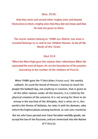 Deut. 29:26;
And they went and served other mighty ones and bowed
themselves to them, mighty ones that they did not know and that
He had not given to them,
The secret matters belong to YHWH our Alahim, but what is
revealed belongs to us and to our children forever, to do all the
Words of this Torah.
Deut 32:8
“When the Most High gave the nations their inheritance When He
separated the sons of Aḏam, He set the boundaries of the peoples
According to the number of the children of Yisra’ĕl.
When YHWH gave the Y’shra’alites (Yitzhak sons) the weekly
sabbath, he used the bread of Heaven ( manna) to teach his
people the Sabbath day, not anything in creation, that is given to
all the other nations under all the heavens, (i.e.) ruled by the
physical creation of the universe. It is not wrong for them to do
wrong in the worship of the Almighty, that is what sin is, this
world is the throne of HaSatan, he rules it with his demons, who
inherit the highest places among mankind, to rule over mankind,
But we who have passed over have forsaken worldly goods, we
accept the law of the Passover, and are immersed into the Nation
of Y’shra’al,
 