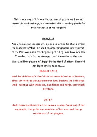 This is our way of life, our Nation, our kingdom, we have no
interest in earthly things, but rather forsake all worldly goods for
the citizenship of his kingdom
Num_9:14
And when a stranger sojourns among you, then he shall perform
the Passover to YHWH He shall do according to the Law ( towrah)
of the Passover and according to right ruling, You have one law
(Towrah) , both for the stranger , and the native of the land
Over a million people left Egypt by the Hand of YHWH. They did
not leave empty handed......
Shemot 12:37
And the children of Y‘shra’al set out from Ra‛meses to Sukkoth,
about six hundred thousand men on foot, besides the little ones.
And went up with them too, also flocks and herds, very much
livestock.
Dis18:4
And I heard another voice from heaven, saying, Come out of her,
my people, that ye be not partakers of her sins, and that ye
receive not of her plagues.
 