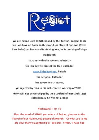 We are nation unto YHWH, bound by the Towrah, subject to its
law, we have no home in this world, or place of our own (foxes
have holes) our homeland is his kingdom, he is our king of kings
Halleluyah
(at-one-with-the -commandments)
On this day we can set the true calendar
www.Slideshare.net/ keiyah
the scriptual Calendar
has givern in scriptures,
yet rejected by man in his self-centred worship of YHWH,
YHWH will not be worshiped by the standard of man and states
categorically he will not accept
Yeshayahu 1 10-16
Hear the word of YHWH, you rulers of Seḏom; give ear to the
Towrah of our Alahim, you people of Amorah! “Of what use to Me
are your many slaughtering’s?” declares YHWH. “I have had
 