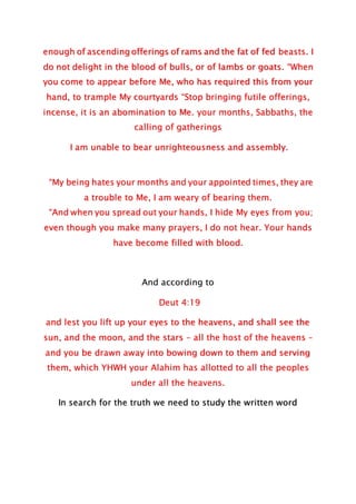 enough of ascending offerings of rams and the fat of fed beasts. I
do not delight in the blood of bulls, or of lambs or goats. “When
you come to appear before Me, who has required this from your
hand, to trample My courtyards “Stop bringing futile offerings,
incense, it is an abomination to Me. your months, Sabbaths, the
calling of gatherings
I am unable to bear unrighteousness and assembly.
“My being hates your months and your appointed times, they are
a trouble to Me, I am weary of bearing them.
“And when you spread out your hands, I hide My eyes from you;
even though you make many prayers, I do not hear. Your hands
have become filled with blood.
And according to
Deut 4:19
and lest you lift up your eyes to the heavens, and shall see the
sun, and the moon, and the stars – all the host of the heavens –
and you be drawn away into bowing down to them and serving
them, which YHWH your Alahim has allotted to all the peoples
under all the heavens.
In search for the truth we need to study the written word
 