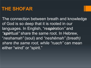 THE SHOFAR
The connection between breath and knowledge
of God is so deep that it is rooted in our
languages. In English, “respiration” and
“spiritual” share the same root. In Hebrew,
“neshamah” (soul) and “neshēmah” (breath)
share the same root, while “ruach” can mean
either “wind” or “spirit.”
 