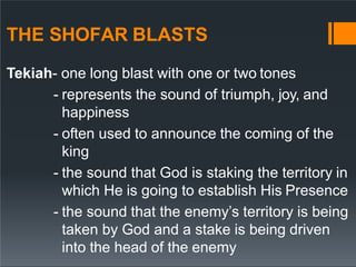 THE SHOFAR BLASTS
Tekiah- one long blast with one or two tones
- represents the sound of triumph, joy, and
happiness
- often used to announce the coming of the
king
- the sound that God is staking the territory in
which He is going to establish His Presence
- the sound that the enemy’s territory is being
taken by God and a stake is being driven
into the head of the enemy
 