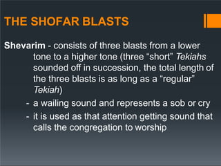 THE SHOFAR BLASTS
Shevarim - consists of three blasts from a lower
tone to a higher tone (three “short” Tekiahs
sounded off in succession, the total length of
the three blasts is as long as a “regular”
Tekiah)
- a wailing sound and represents a sob or cry
- it is used as that attention getting sound that
calls the congregation to worship
 