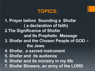 TOPICS:
1. Prayer before Sounding a Shofar
( a declaration of faith)
2.The Significance of Shofar
and Its Prophetic Message
3. Shofar and the Chosen People of GOD –
the Jews
4. Shofar, a sacred instrument
5. Shofar and its audience
6. Shofar and its ministry in my life
7. Shofar Blowers, an army of the LORD
 