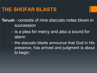 THE SHOFAR BLASTS
Teruah - consists of nine staccato notes blown in
succession
- is a plea for mercy and also a sound for
alarm
- the staccato blasts announce that God in His
presence, has arrived and judgment is about
to begin.
 