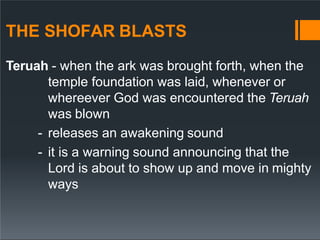 THE SHOFAR BLASTS
Teruah - when the ark was brought forth, when the
temple foundation was laid, whenever or
whereever God was encountered the Teruah
was blown
- releases an awakening sound
- it is a warning sound announcing that the
Lord is about to show up and move in mighty
ways
 