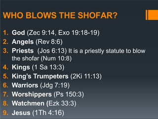WHO BLOWS THE SHOFAR?
1. God (Zec 9:14, Exo 19:18-19)
2. Angels (Rev 8:6)
3. Priests (Jos 6:13) It is a priestly statute to blow
the shofar (Num 10:8)
4. Kings (1 Sa 13:3)
5. King’s Trumpeters (2Ki 11:13)
6. Warriors (Jdg 7:19)
7. Worshippers (Ps 150:3)
8. Watchmen (Ezk 33:3)
9. Jesus (1Th 4:16)
 