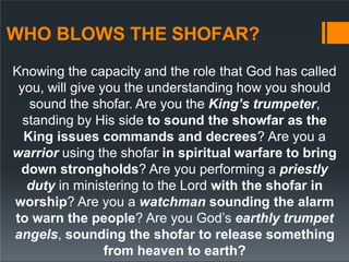 WHO BLOWS THE SHOFAR?
Knowing the capacity and the role that God has called
you, will give you the understanding how you should
sound the shofar. Are you the King’s trumpeter,
standing by His side to sound the showfar as the
King issues commands and decrees? Are you a
warrior using the shofar in spiritual warfare to bring
down strongholds? Are you performing a priestly
duty in ministering to the Lord with the shofar in
worship? Are you a watchman sounding the alarm
to warn the people? Are you God’s earthly trumpet
angels, sounding the shofar to release something
from heaven to earth?
 