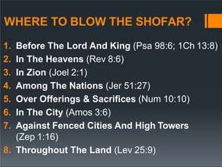 WHERE TO BLOW THE SHOFAR?
1. Before The Lord And King (Psa 98:6; 1Ch 13:8)
2. In The Heavens (Rev 8:6)
3. In Zion (Joel 2:1)
4. Among The Nations (Jer 51:27)
5. Over Offerings & Sacrifices (Num 10:10)
6. In The City (Amos 3:6)
7. Against Fenced Cities And High Towers
(Zep 1:16)
8. Throughout The Land (Lev 25:9)
 