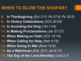 WHEN TO BLOW THE SHOFAR?
8. In Thanksgiving (Ezr 3:11; Ps 27:6; Ps 33:2)
9. In Victory Celebrations (2Ch 20:25)
10. In Anointing the King (1Ki 1:34)
11. In Making Proclamations (Jer 51:27)
12. When Making an Oath (2Ch 15:14)
13. When Calling for Help (Neh 4:16)
14. When Going to War (Num 10:9)
15. As a Watchman (Ezk 33:3; Jer 6:17)
16. The Day of the Lord (Heralds) (Joel 2:1)
 