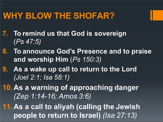 WHY BLOW THE SHOFAR?
7. To remind us that God is sovereign
(Ps 47:5)
8. To announce God’s Presence and to praise
and worship Him (Ps 150:3)
9. As a wake up call to return to the Lord
(Joel 2:1; Isa 58:1)
10.As a warning of approaching danger
(Zep 1:14-16; Amos 3:6)
11.As a call to aliyah (calling the Jewish
people to return to Israel) (Isa 27:13)
 