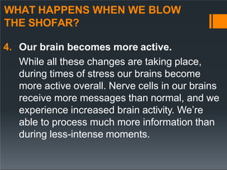 WHAT HAPPENS WHEN WE BLOW
THE SHOFAR?
4. Our brain becomes more active.
While all these changes are taking place,
during times of stress our brains become
more active overall. Nerve cells in our brains
receive more messages than normal, and we
experience increased brain activity. We’re
able to process much more information than
during less-intense moments.
 