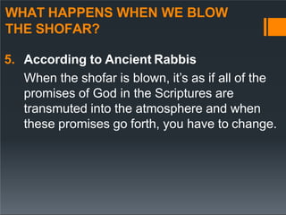 WHAT HAPPENS WHEN WE BLOW
THE SHOFAR?
5. According to Ancient Rabbis
When the shofar is blown, it’s as if all of the
promises of God in the Scriptures are
transmuted into the atmosphere and when
these promises go forth, you have to change.
 