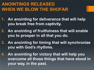 ANOINTINGS RELEASED
WHEN WE BLOW THE SHOFAR
1. An anointing for deliverance that will help
you break free from captivity.
2. An anointing of fruitfulness that will enable
you to prosper in all that you do.
3. An anointing for timing that will synchronize
you with God’s rhythms.
4. An anointing for victory that will help you
overcome all those things that have stood in
your way, in the past.
 