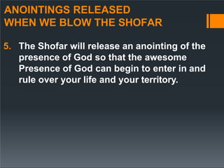 ANOINTINGS RELEASED
WHEN WE BLOW THE SHOFAR
5. The Shofar will release an anointing of the
presence of God so that the awesome
Presence of God can begin to enter in and
rule over your life and your territory.
 