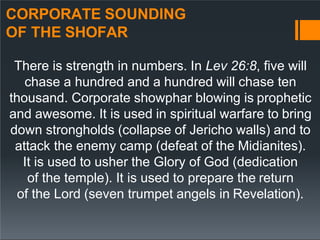 CORPORATE SOUNDING
OF THE SHOFAR
There is strength in numbers. In Lev 26:8, five will
chase a hundred and a hundred will chase ten
thousand. Corporate showphar blowing is prophetic
and awesome. It is used in spiritual warfare to bring
down strongholds (collapse of Jericho walls) and to
attack the enemy camp (defeat of the Midianites).
It is used to usher the Glory of God (dedication
of the temple). It is used to prepare the return
of the Lord (seven trumpet angels in Revelation).
 