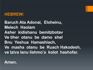 HEBREW:
Baruch Ata Adonai, Eloheinu,
Melech Haolam
Asher kidishanu bemitzbotav
Ve tiher otanu be damo shel
Bnu Yeshua Hamashiach,
Ve masha otanu be Ruach Hakodesh,
ve tziva lanu lishmo’a kolot hashofar.
Amen.
 