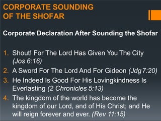CORPORATE SOUNDING
OF THE SHOFAR
Corporate Declaration After Sounding the Shofar
1. Shout! For The Lord Has Given You The City
(Jos 6:16)
2. A Sword For The Lord And For Gideon (Jdg7:20)
3. He Indeed Is Good For His Lovingkindness Is
Everlasting (2 Chronicles 5:13)
4. The kingdom of the world has become the
kingdom of our Lord, and of His Christ; and He
will reign forever and ever. (Rev 11:15)
 