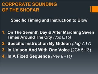 CORPORATE SOUNDING
OF THE SHOFAR
Specific Timing and Instruction to Blow
1. On The Seventh Day & After Marching Seven
Times Around The City (Jos 6:15)
2. Specific Instruction By Gideon (Jdg 7:17)
3. In Unison And With One Voice (2Ch 5:13)
4. In A Fixed Sequence (Rev 8 -11)
 