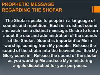 PROPHETIC MESSAGE
REGARDING THE SHOFAR
The Shofar speaks to people in a language of
sounds and repetition. Each is a distinct sound
and each has a distinct message. Desire to learn
about the use and administration of the sounds
of the Shofar. Sound is important to Me in
worship, coming from My people. Release the
sound of the shofar into the heavenlies. See My
Glory come in. Release the sound of the shofar,
as you worship Me and see My ministering
angels dispatched for your purposes.
 