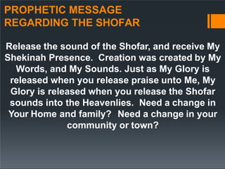 PROPHETIC MESSAGE
REGARDING THE SHOFAR
Release the sound of the Shofar, and receive My
Shekinah Presence. Creation was created by My
Words, and My Sounds. Just as My Glory is
released when you release praise unto Me, My
Glory is released when you release the Shofar
sounds into the Heavenlies. Need a change in
Your Home and family? Need a change in your
community or town?
 