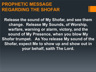 PROPHETIC MESSAGE
REGARDING THE SHOFAR
Release the sound of My Shofar, and see them
change. Release My Sounds, of Worship,
warfare, warning or alarm, victory, and the
sound of My Presence, when you blow My
Shofar trumpet. As You release My sound of the
Shofar, expect Me to show up and show out in
your behalf, saith The Lord.
 