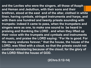and the Levites who were the singers, all those of Asaph
and Heman and Jeduthun, with their sons and their
brethren, stood at the east end of the altar, clothed in white
linen, having cymbals, stringed instruments and harps, and
with them one hundred and twenty priests sounding with
trumpets- indeed it came to pass, when the trumpeters and
singers were as one, to make one sound to be heard in
praising and thanking the LORD , and when they lifted up
their voice with the trumpets and cymbals and instruments
of music, and praise the LORD saying: “For He is good. For
His mercy endures forever,” that the house, the house of the
LORD, was filled with a cloud, so that the priests could not
continue ministering because of the cloud; for the glory of
the LORD filled the house of GOD.
(2Chro.5:12-14)
 